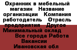 Охранник в мебельный магазин › Название организации ­ Компания-работодатель › Отрасль предприятия ­ Другое › Минимальный оклад ­ 50 000 - Все города Работа » Вакансии   . Ивановская обл.